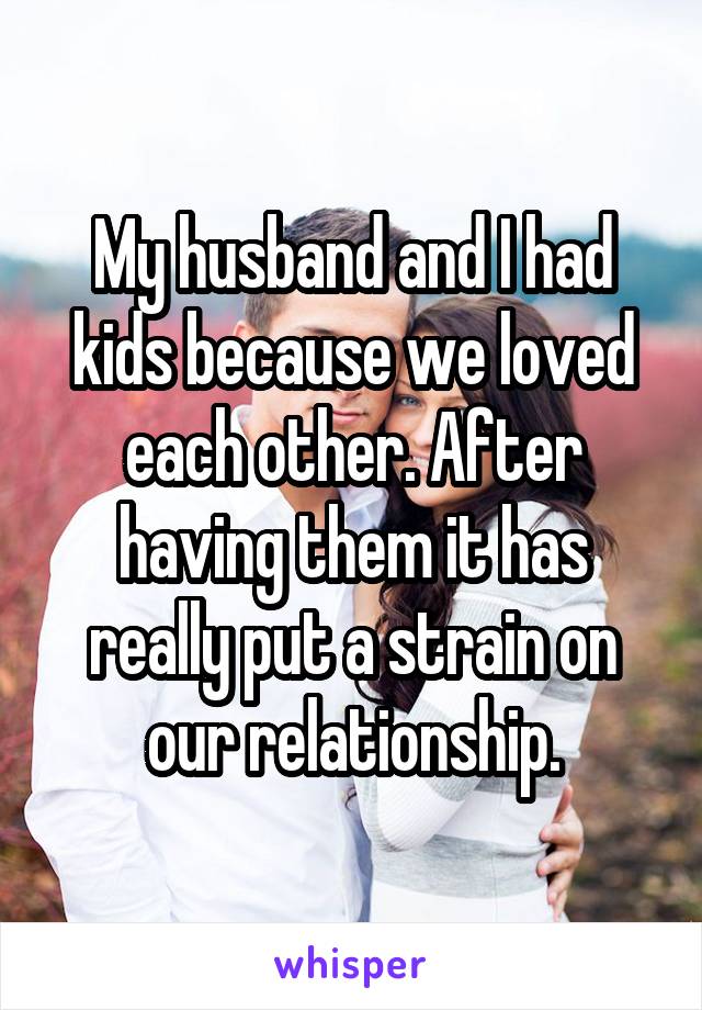 My husband and I had kids because we loved each other. After having them it has really put a strain on our relationship.