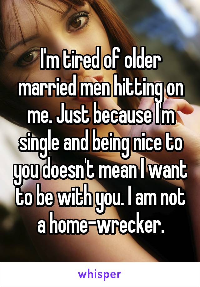 I'm tired of older married men hitting on me. Just because I'm single and being nice to you doesn't mean I want to be with you. I am not a home-wrecker.