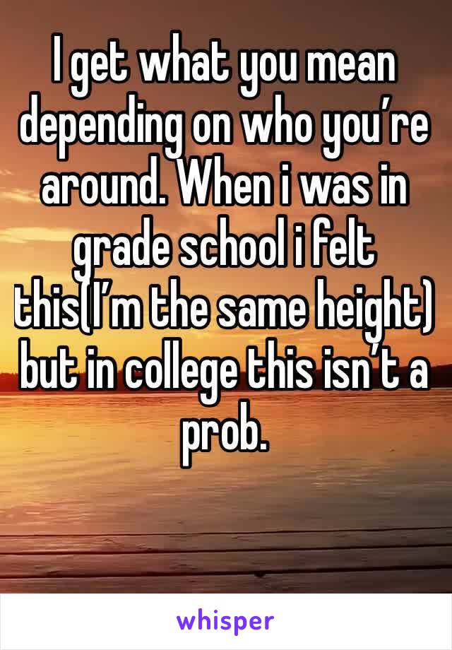 I get what you mean depending on who you’re around. When i was in grade school i felt this(I’m the same height) but in college this isn’t a prob. 