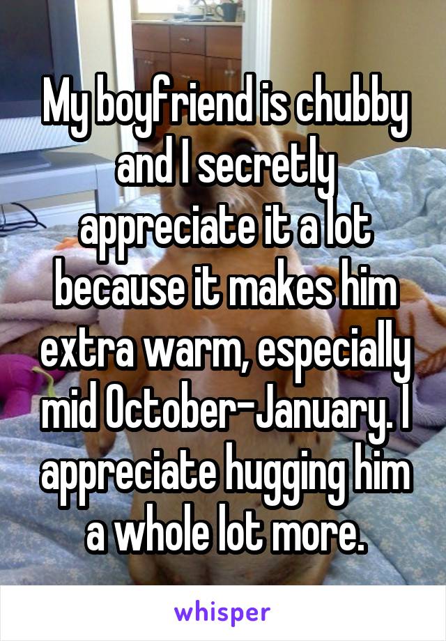 My boyfriend is chubby and I secretly appreciate it a lot because it makes him extra warm, especially mid October-January. I appreciate hugging him a whole lot more.