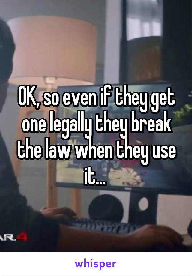 OK, so even if they get one legally they break the law when they use it... 