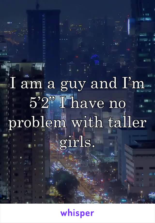I am a guy and I’m 5’2” I have no problem with taller girls.