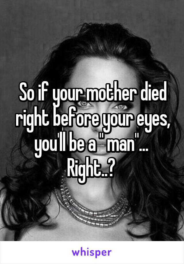 So if your mother died right before your eyes, you'll be a " man"...  Right..? 