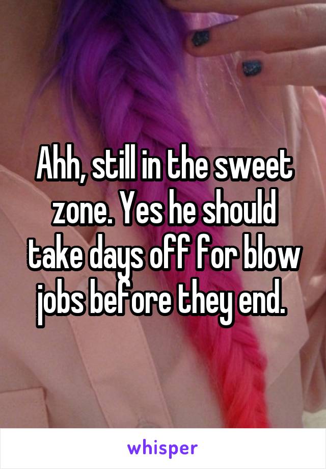 Ahh, still in the sweet zone. Yes he should take days off for blow jobs before they end. 