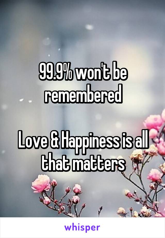 99.9% won't be remembered

Love & Happiness is all that matters