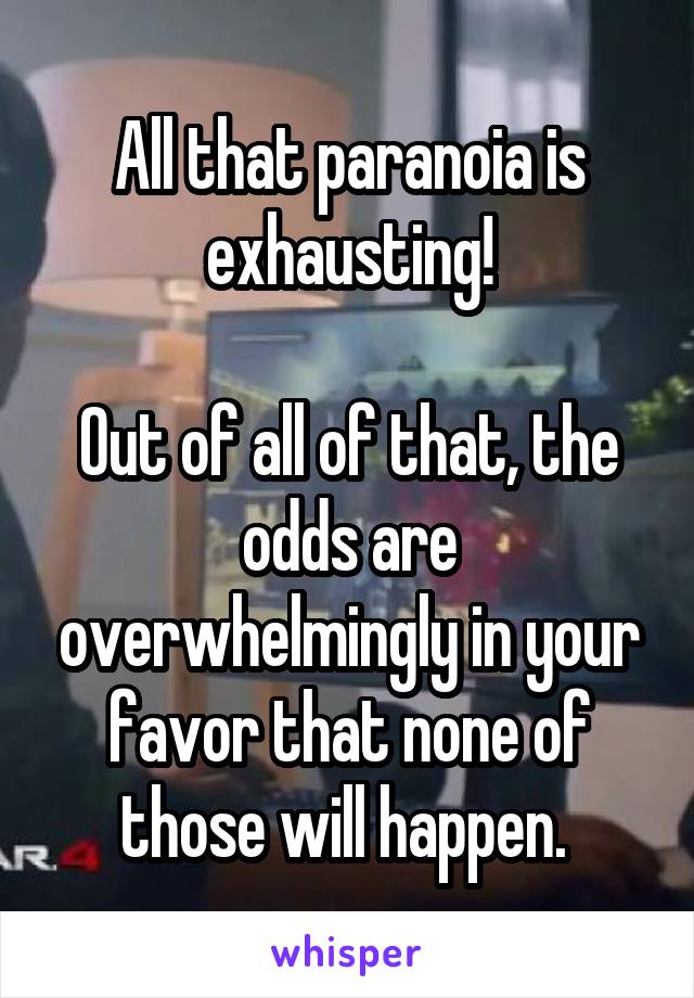 All that paranoia is exhausting!

Out of all of that, the odds are overwhelmingly in your favor that none of those will happen. 