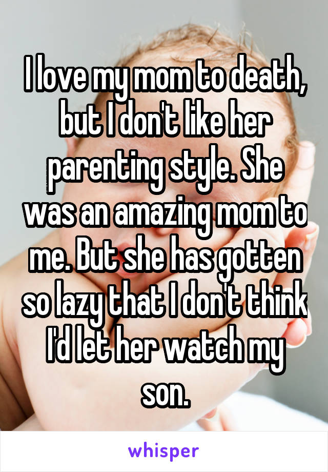 I love my mom to death, but I don't like her parenting style. She was an amazing mom to me. But she has gotten so lazy that I don't think I'd let her watch my son.