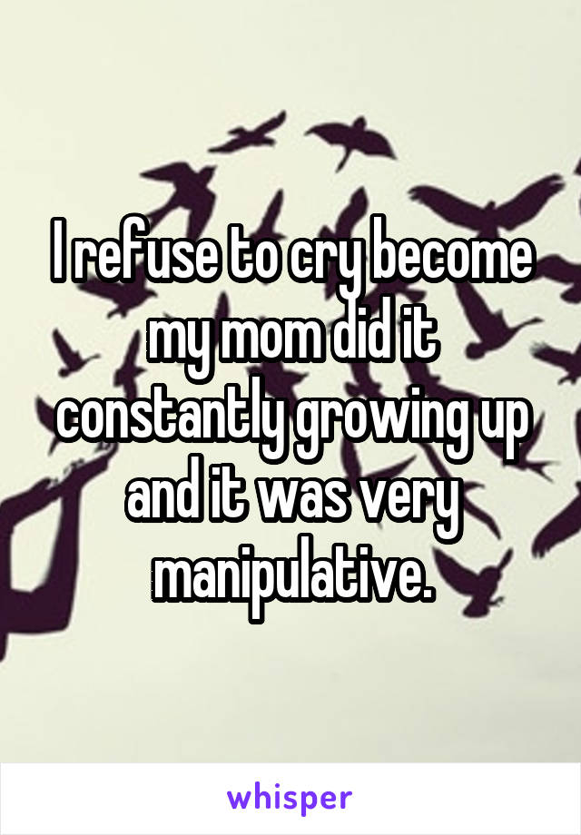 I refuse to cry become my mom did it constantly growing up and it was very manipulative.