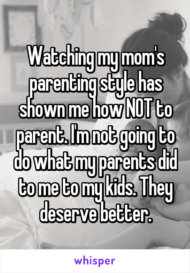 Watching my mom's parenting style has shown me how NOT to parent. I'm not going to do what my parents did to me to my kids. They deserve better.