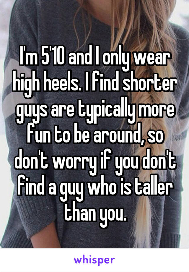 I'm 5'10 and I only wear high heels. I find shorter guys are typically more fun to be around, so don't worry if you don't find a guy who is taller than you.