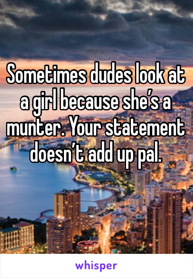 Sometimes dudes look at a girl because she’s a munter. Your statement doesn’t add up pal. 