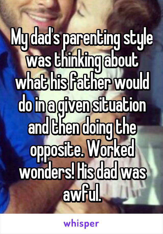 My dad's parenting style was thinking about what his father would do in a given situation and then doing the opposite. Worked wonders! His dad was awful.