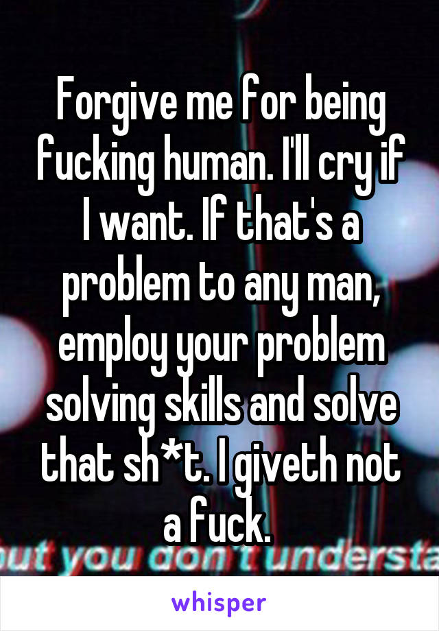 Forgive me for being fucking human. I'll cry if I want. If that's a problem to any man, employ your problem solving skills and solve that sh*t. I giveth not a fuck. 