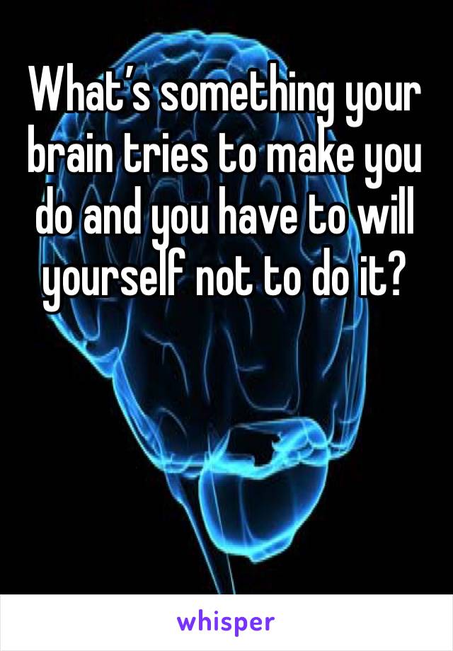 What’s something your brain tries to make you do and you have to will yourself not to do it?