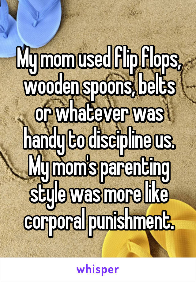 My mom used flip flops, wooden spoons, belts or whatever was handy to discipline us. My mom's parenting style was more like corporal punishment.