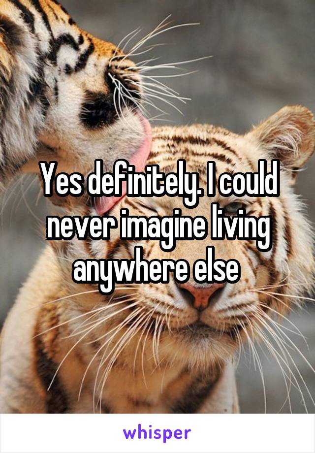 Yes definitely. I could never imagine living anywhere else 