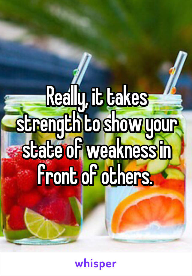 Really, it takes strength to show your state of weakness in front of others. 