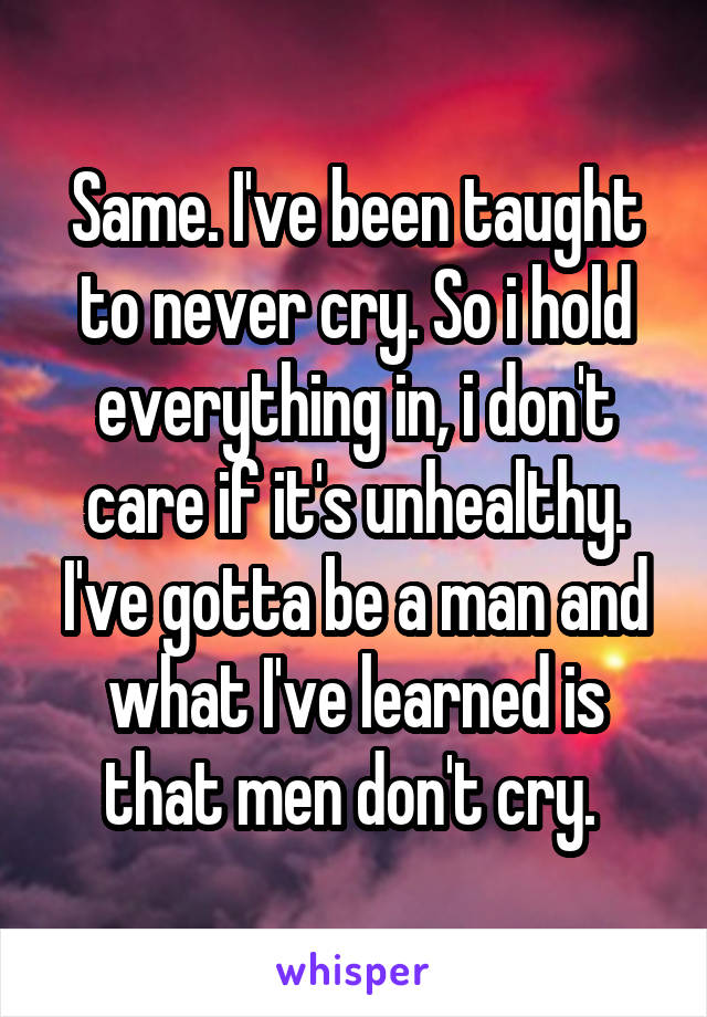 Same. I've been taught to never cry. So i hold everything in, i don't care if it's unhealthy. I've gotta be a man and what I've learned is that men don't cry. 