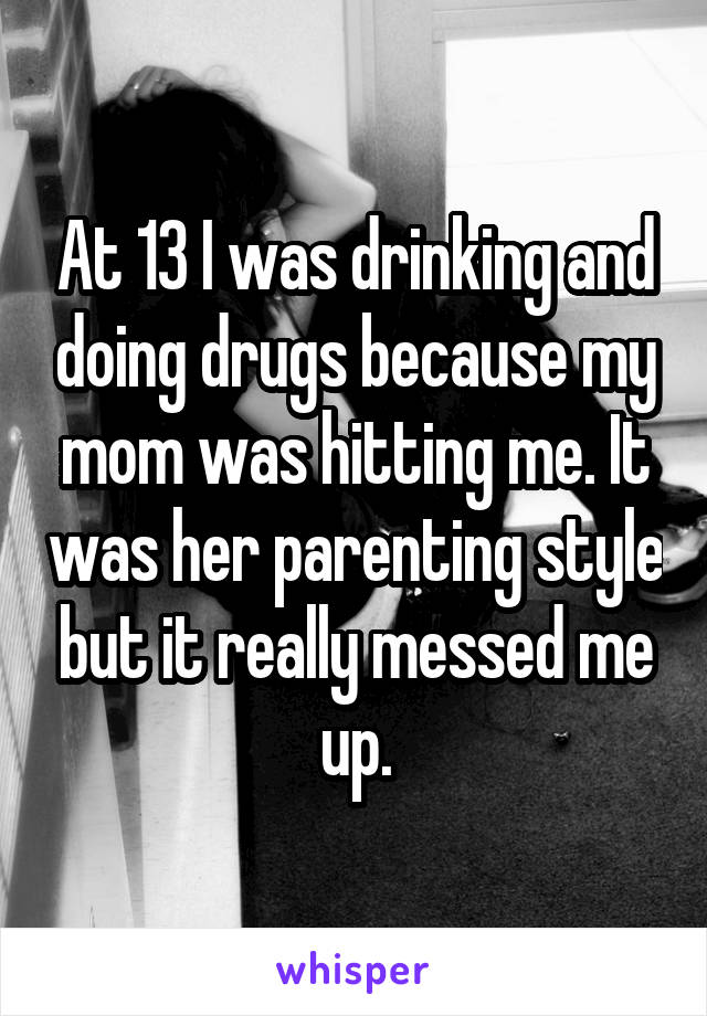 At 13 I was drinking and doing drugs because my mom was hitting me. It was her parenting style but it really messed me up.
