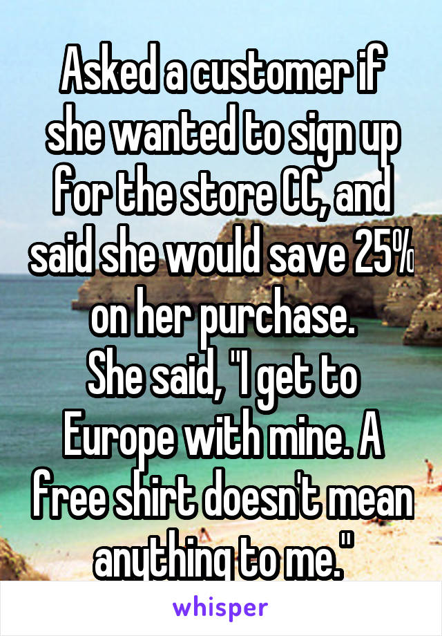 Asked a customer if she wanted to sign up for the store CC, and said she would save 25% on her purchase.
She said, "I get to Europe with mine. A free shirt doesn't mean anything to me."