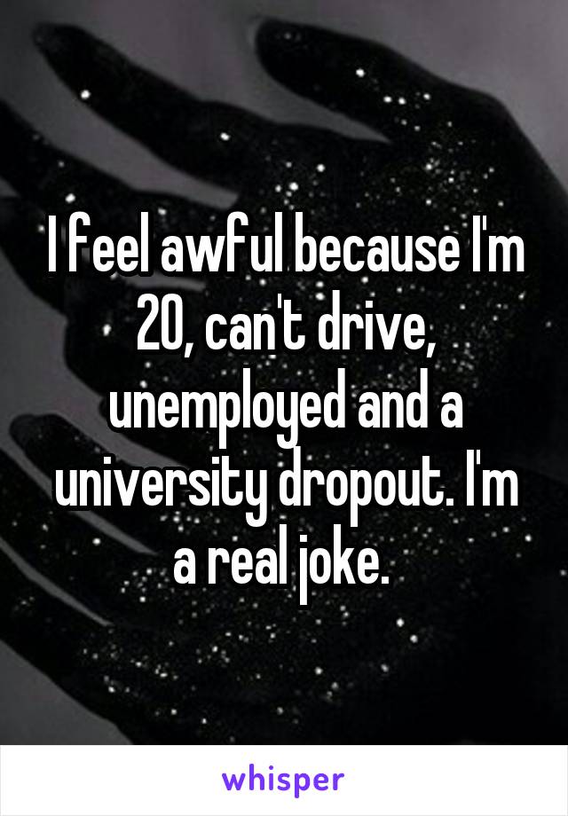 I feel awful because I'm 20, can't drive, unemployed and a university dropout. I'm a real joke. 