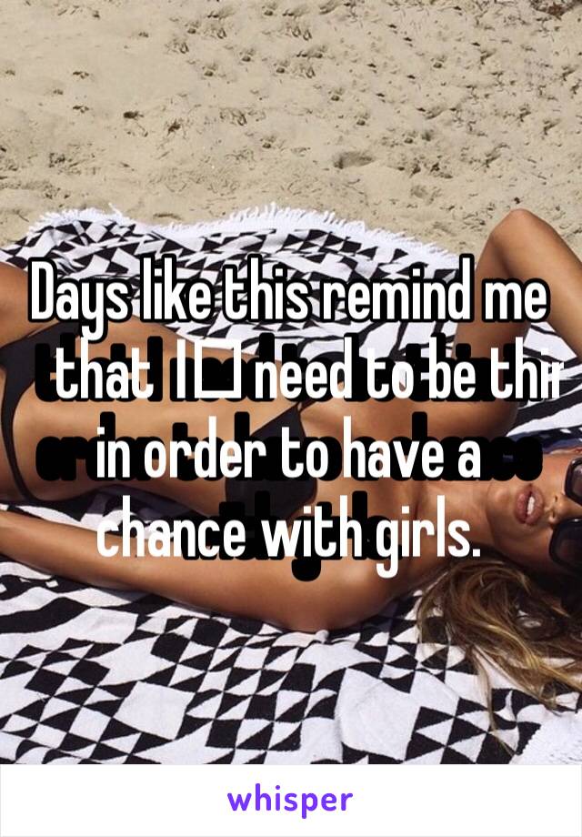 Days like this remind me that I️ need to be thin in order to have a chance with girls. 