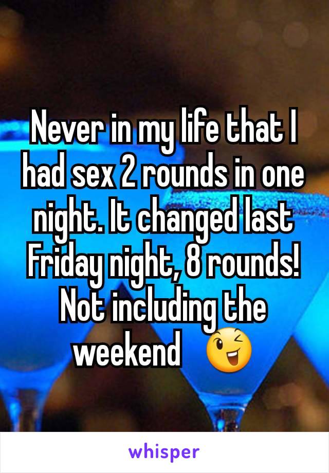 Never in my life that I had sex 2 rounds in one night. It changed last Friday night, 8 rounds! Not including the weekend   😉