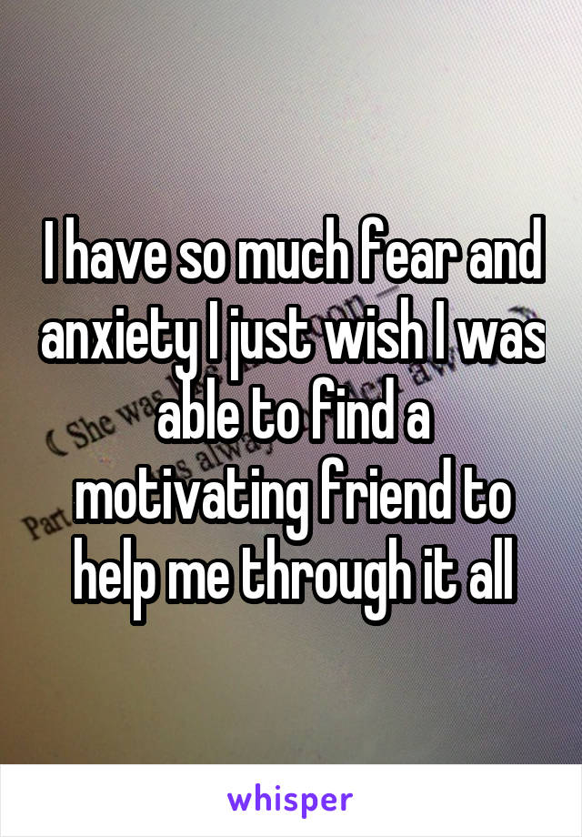 I have so much fear and anxiety I just wish I was able to find a motivating friend to help me through it all