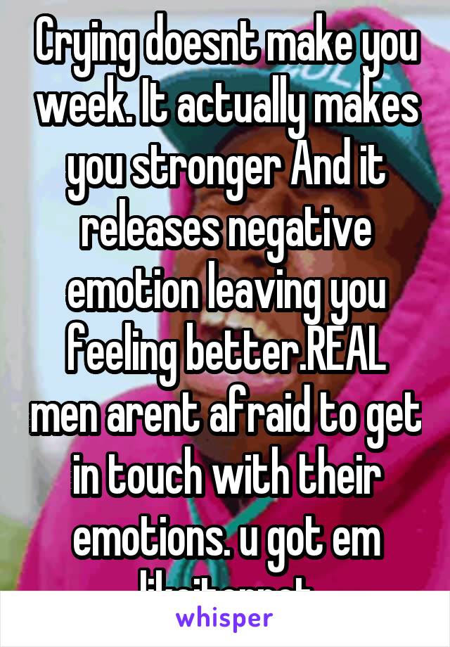 Crying doesnt make you week. It actually makes you stronger And it releases negative emotion leaving you feeling better.REAL men arent afraid to get in touch with their emotions. u got em likeitornot