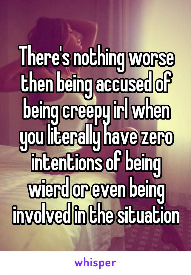 There's nothing worse then being accused of being creepy irl when you literally have zero intentions of being wierd or even being involved in the situation