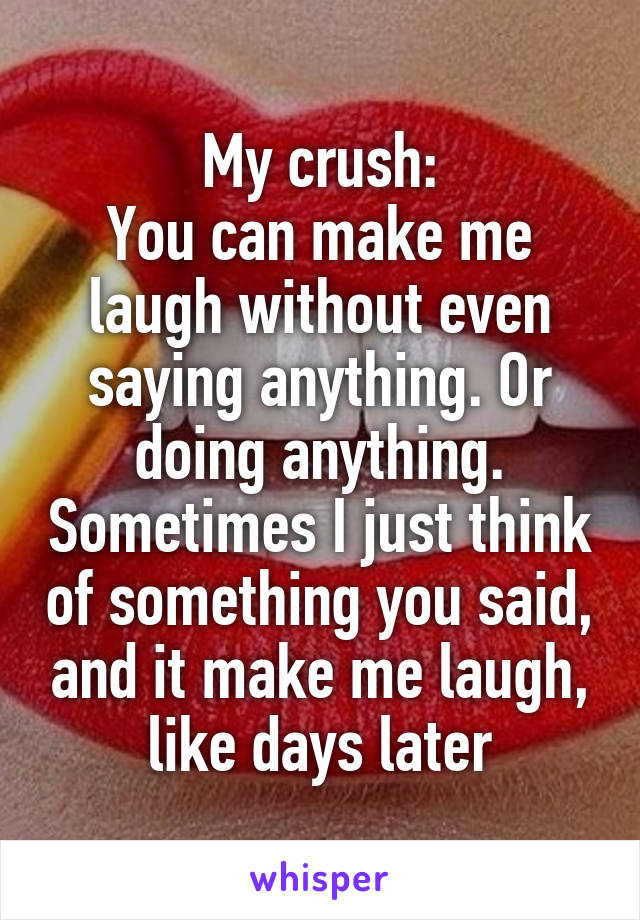 My crush:
You can make me laugh without even saying anything. Or doing anything. Sometimes I just think of something you said, and it make me laugh, like days later
