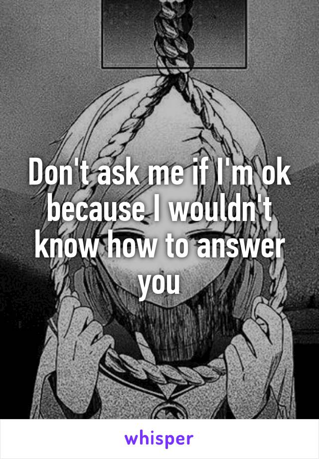 Don't ask me if I'm ok because I wouldn't know how to answer you