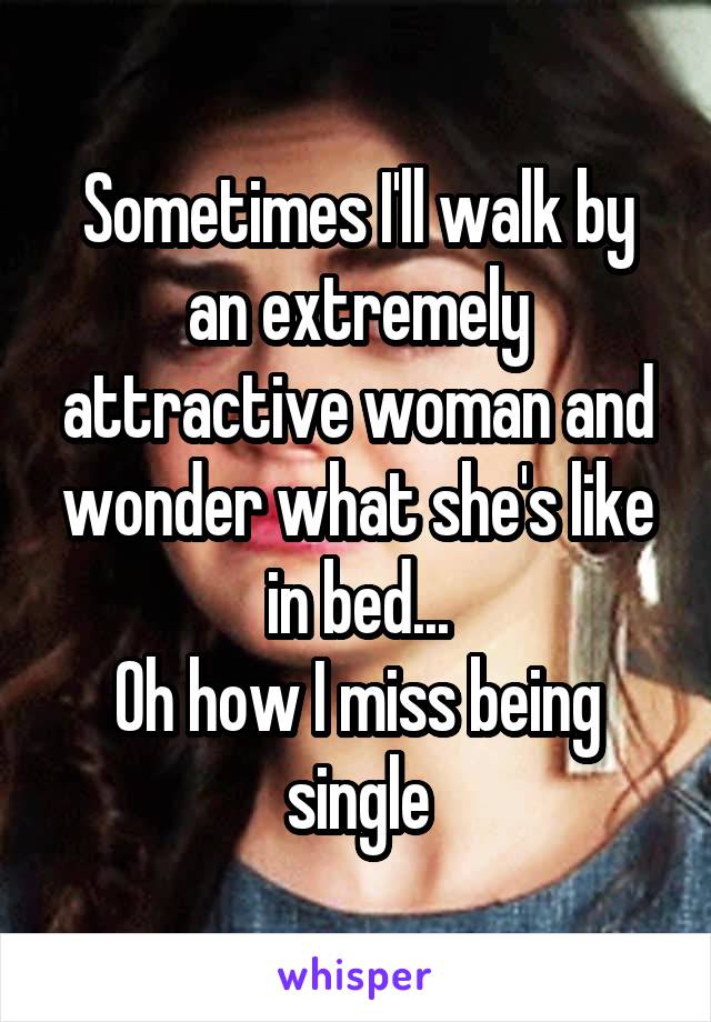 Sometimes I'll walk by an extremely attractive woman and wonder what she's like in bed...
Oh how I miss being single