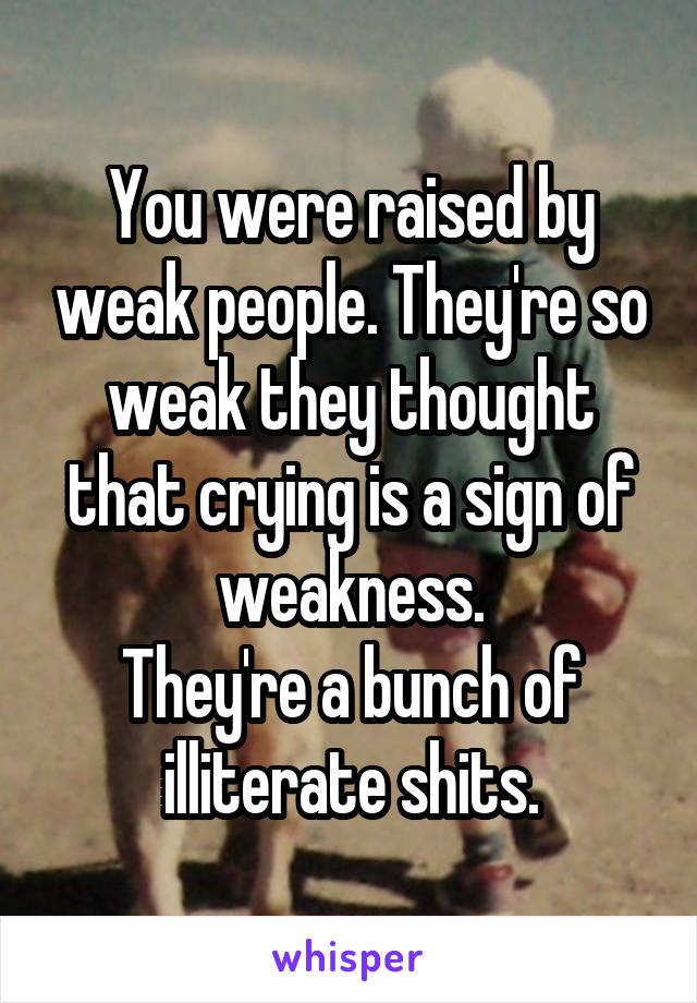 You were raised by weak people. They're so weak they thought that crying is a sign of weakness.
They're a bunch of illiterate shits.