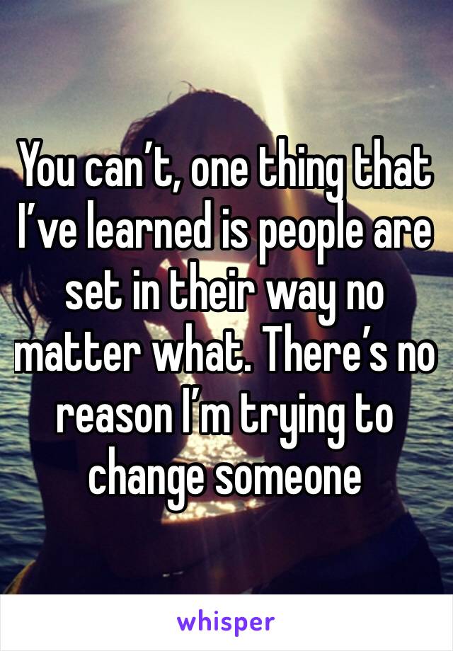 You can’t, one thing that I’ve learned is people are set in their way no matter what. There’s no reason I’m trying to change someone 