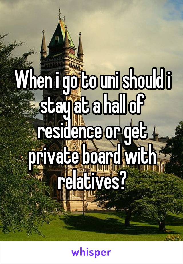When i go to uni should i stay at a hall of residence or get private board with relatives?