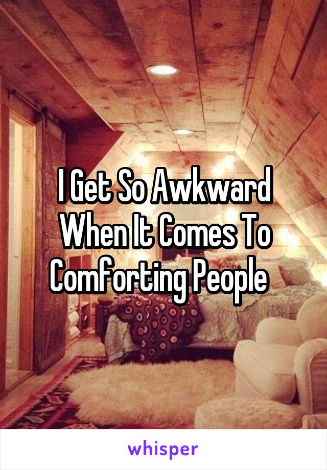 I Get So Awkward When It Comes To Comforting People  