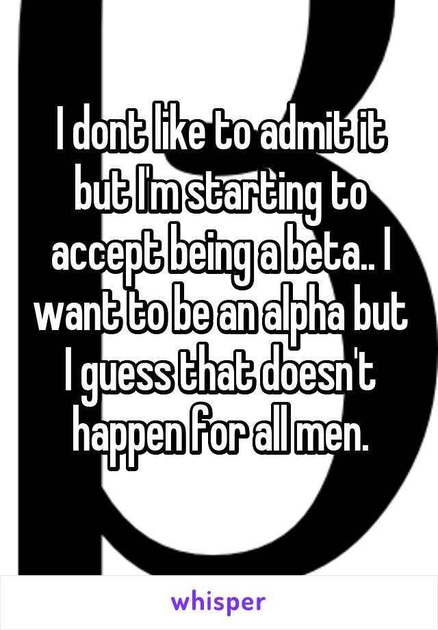 I dont like to admit it but I'm starting to accept being a beta.. I want to be an alpha but I guess that doesn't happen for all men.
