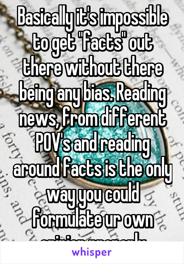 Basically it's impossible to get "facts" out there without there being any bias. Reading news, from different POV's and reading around facts is the only way you could formulate ur own opinion properly