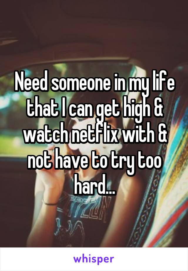 Need someone in my life that I can get high & watch netflix with & not have to try too hard...