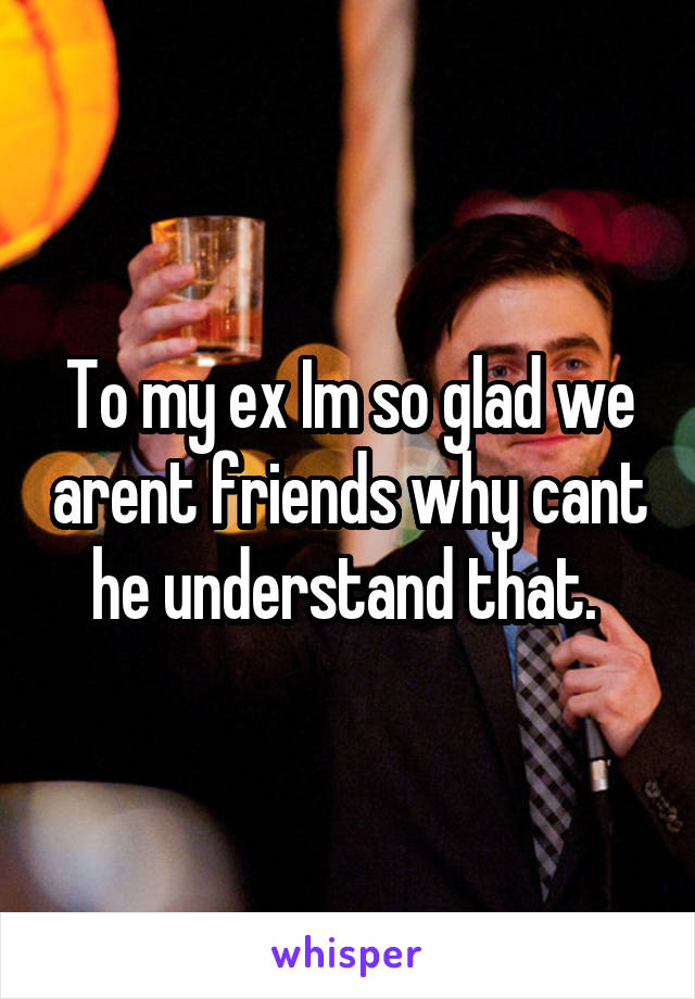 To my ex Im so glad we arent friends why cant he understand that. 