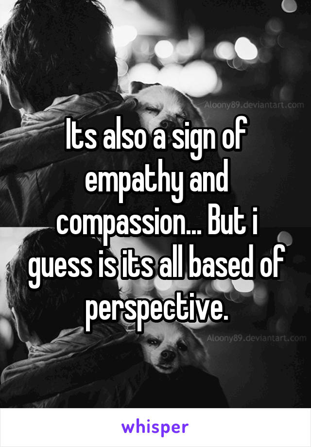 Its also a sign of empathy and compassion... But i guess is its all based of perspective.