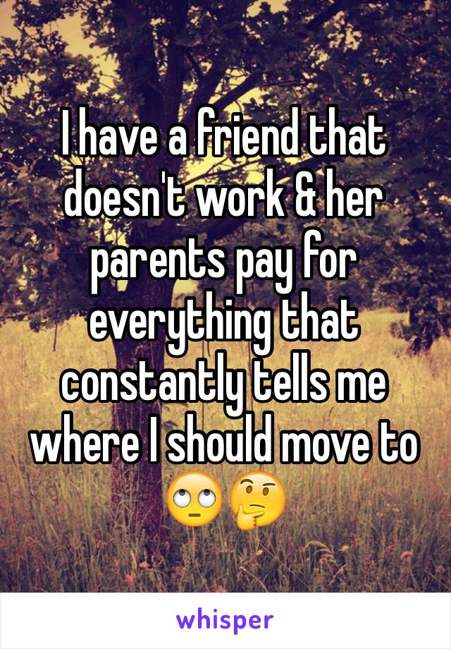I have a friend that doesn't work & her parents pay for everything that constantly tells me where I should move to ðŸ™„ðŸ¤”