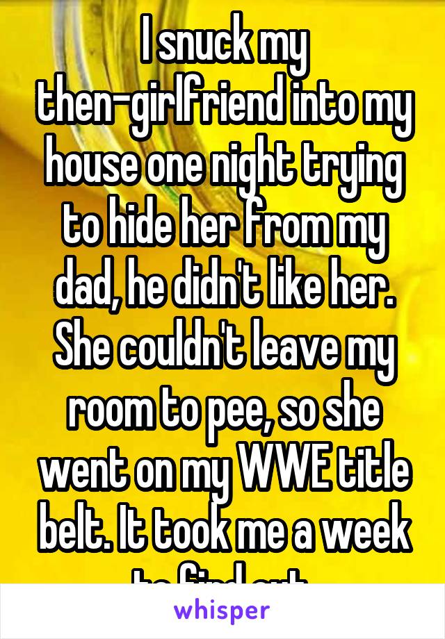 I snuck my then-girlfriend into my house one night trying to hide her from my dad, he didn't like her. She couldn't leave my room to pee, so she went on my WWE title belt. It took me a week to find out.