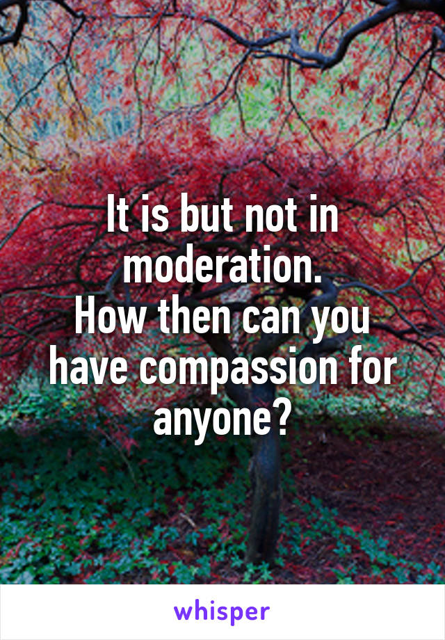 It is but not in moderation.
How then can you have compassion for anyone?