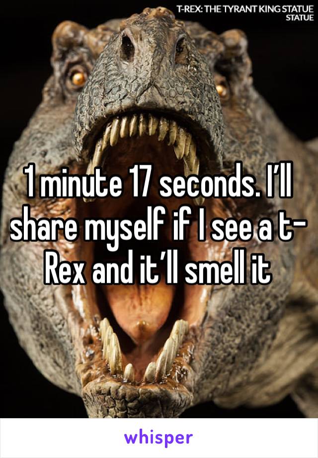 1 minute 17 seconds. I’ll share myself if I see a t-Rex and it’ll smell it