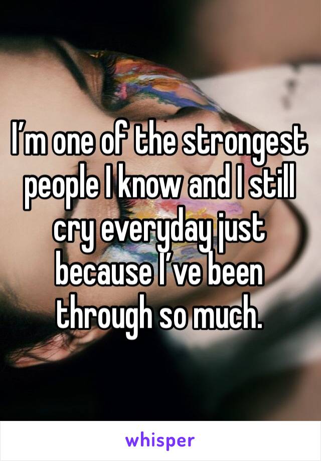 I’m one of the strongest people I know and I still cry everyday just because I’ve been through so much. 