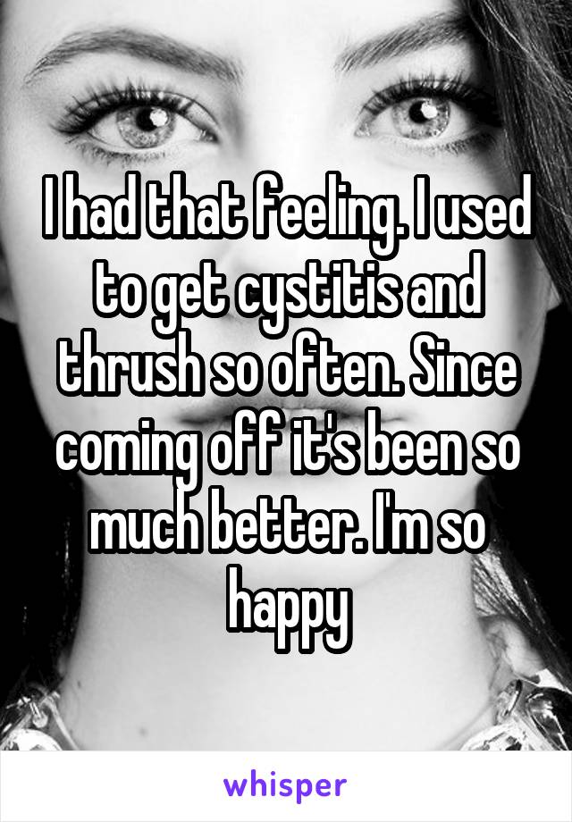 I had that feeling. I used to get cystitis and thrush so often. Since coming off it's been so much better. I'm so happy