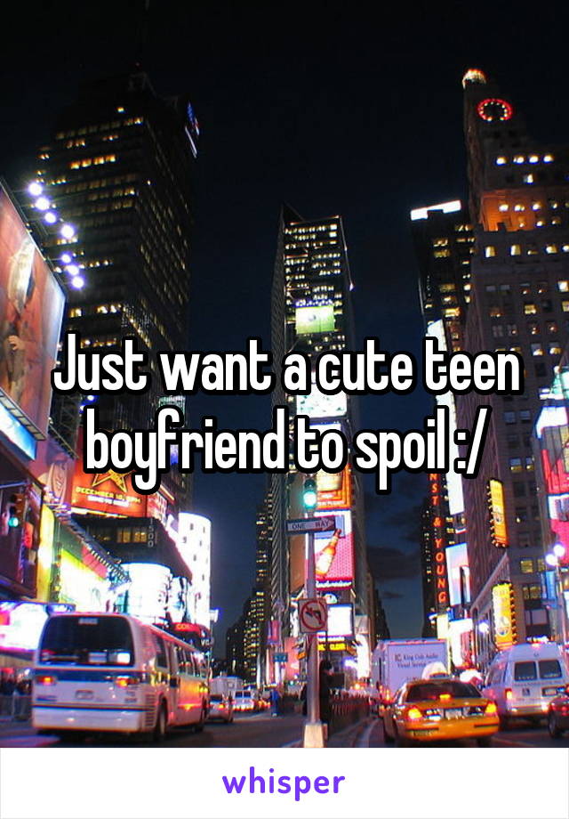 Just want a cute teen boyfriend to spoil :/