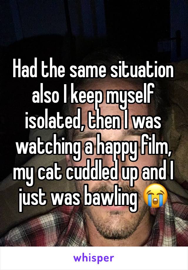 Had the same situation also I keep myself isolated, then I was watching a happy film, my cat cuddled up and I just was bawling 😭